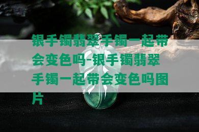 银手镯翡翠手镯一起带会变色吗-银手镯翡翠手镯一起带会变色吗图片