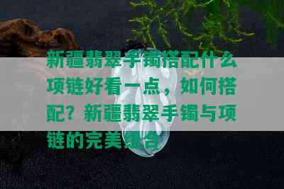 新疆翡翠手镯搭配什么项链好看一点，如何搭配？新疆翡翠手镯与项链的完美组合