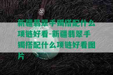 新疆翡翠手镯搭配什么项链好看-新疆翡翠手镯搭配什么项链好看图片