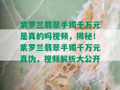 紫罗兰翡翠手镯千万元是真的吗视频，揭秘！紫罗兰翡翠手镯千万元真伪，视频解析大公开！