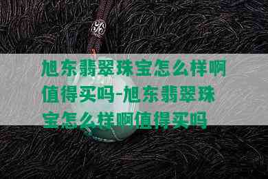 旭东翡翠珠宝怎么样啊值得买吗-旭东翡翠珠宝怎么样啊值得买吗