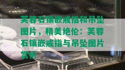 芙蓉石镶嵌戒指和吊坠图片，精美绝伦：芙蓉石镶嵌戒指与吊坠图片赏析