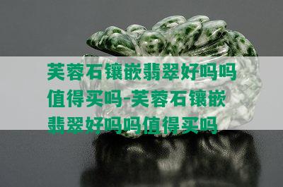 芙蓉石镶嵌翡翠好吗吗值得买吗-芙蓉石镶嵌翡翠好吗吗值得买吗