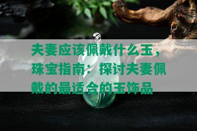 夫妻应该佩戴什么玉，珠宝指南：探讨夫妻佩戴的最适合的玉饰品