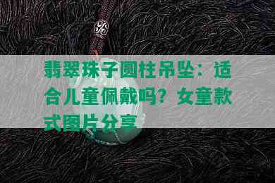 翡翠珠子圆柱吊坠：适合儿童佩戴吗？女童款式图片分享