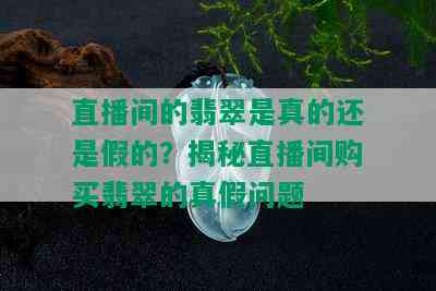 直播间的翡翠是真的还是假的？揭秘直播间购买翡翠的真假问题