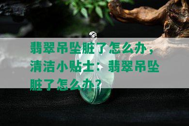 翡翠吊坠脏了怎么办，清洁小贴士：翡翠吊坠脏了怎么办？