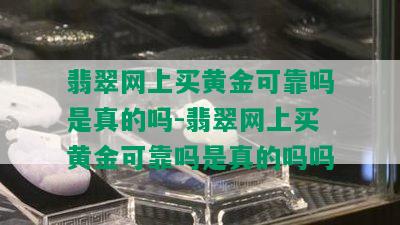 翡翠网上买黄金可靠吗是真的吗-翡翠网上买黄金可靠吗是真的吗吗