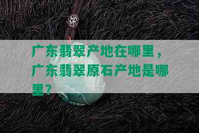 广东翡翠产地在哪里，广东翡翠原石产地是哪里？