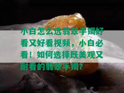 小白怎么选翡翠手镯好看又好看视频，小白必看！如何选择既美观又耐看的翡翠手镯？