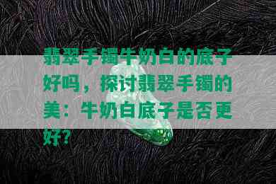 翡翠手镯牛奶白的底子好吗，探讨翡翠手镯的美：牛奶白底子是否更好？