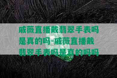 戚薇直播戴翡翠手表吗是真的吗-戚薇直播戴翡翠手表吗是真的吗吗