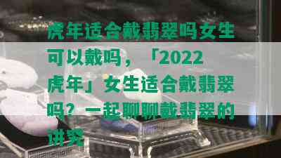 虎年适合戴翡翠吗女生可以戴吗，「2022虎年」女生适合戴翡翠吗？一起聊聊戴翡翠的讲究