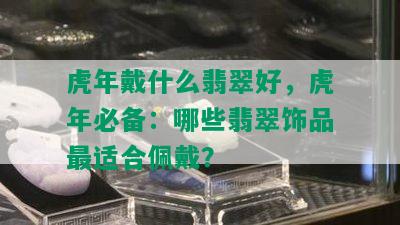 虎年戴什么翡翠好，虎年必备：哪些翡翠饰品最适合佩戴？