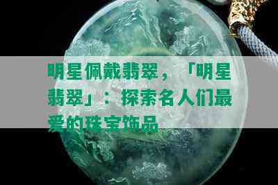 明星佩戴翡翠，「明星翡翠」：探索名人们更爱的珠宝饰品