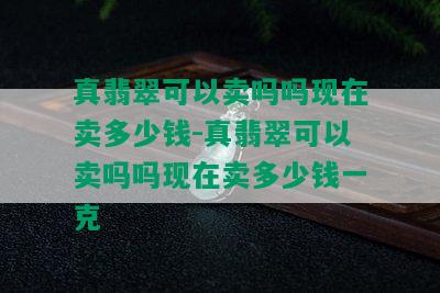 真翡翠可以卖吗吗现在卖多少钱-真翡翠可以卖吗吗现在卖多少钱一克