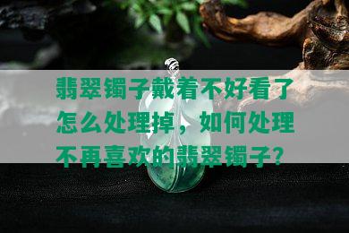 翡翠镯子戴着不好看了怎么处理掉，如何处理不再喜欢的翡翠镯子？