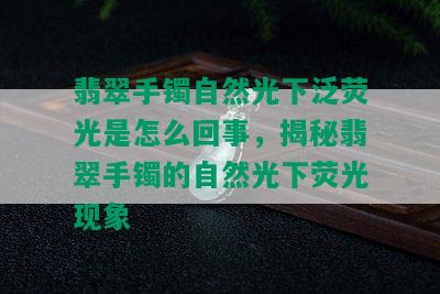 翡翠手镯自然光下泛荧光是怎么回事，揭秘翡翠手镯的自然光下荧光现象