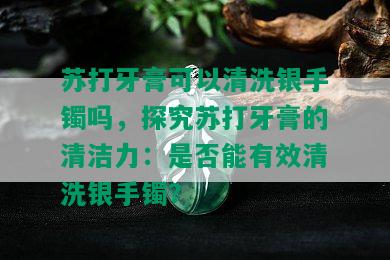 苏打牙膏可以清洗银手镯吗，探究苏打牙膏的清洁力：是否能有效清洗银手镯？