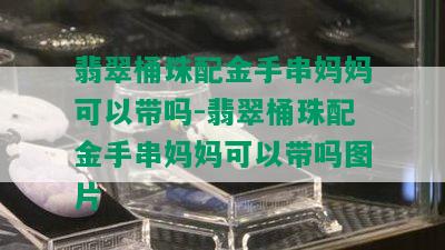 翡翠桶珠配金手串妈妈可以带吗-翡翠桶珠配金手串妈妈可以带吗图片