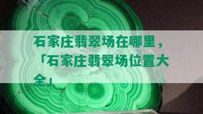 石家庄翡翠场在哪里，「石家庄翡翠场位置大全」