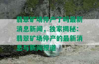 翡翠矿场停产了吗最新消息新闻，独家揭秘：翡翠矿场停产的最新消息与新闻报道