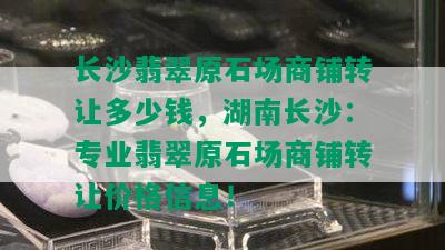 长沙翡翠原石场商铺转让多少钱，湖南长沙：专业翡翠原石场商铺转让价格信息！