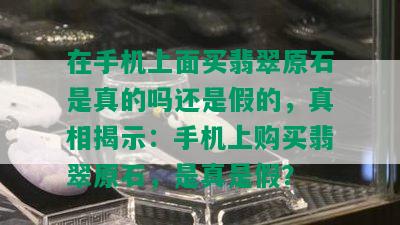 在手机上面买翡翠原石是真的吗还是假的，真相揭示：手机上购买翡翠原石，是真是假？