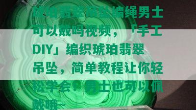 琥珀翡翠吊坠编绳男士可以戴吗视频，「手工DIY」编织琥珀翡翠吊坠，简单教程让你轻松学会！男士也可以佩戴哦~