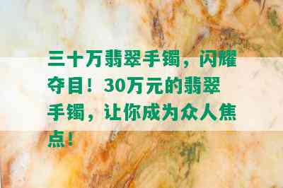 三十万翡翠手镯，闪耀夺目！30万元的翡翠手镯，让你成为众人焦点！