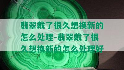 翡翠戴了很久想换新的怎么处理-翡翠戴了很久想换新的怎么处理好