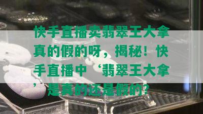 快手直播卖翡翠王大拿真的假的呀，揭秘！快手直播中‘翡翠王大拿’是真的还是假的？