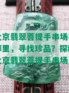 北京翡翠菩提手串场在哪里，寻找珍品？探秘北京翡翠菩提手串场！