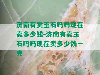 济南有卖玉石吗吗现在卖多少钱-济南有卖玉石吗吗现在卖多少钱一克