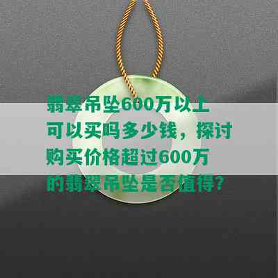 翡翠吊坠600万以上可以买吗多少钱，探讨购买价格超过600万的翡翠吊坠是否值得？