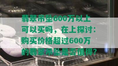 翡翠吊坠600万以上可以买吗，在上探讨：购买价格超过600万的翡翠吊坠是否值得？