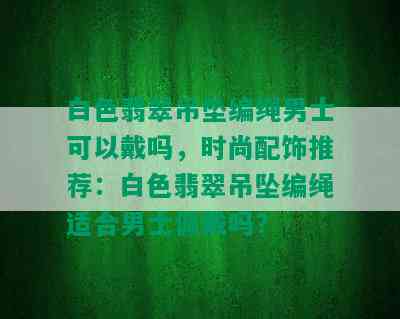 白色翡翠吊坠编绳男士可以戴吗，时尚配饰推荐：白色翡翠吊坠编绳适合男士佩戴吗？