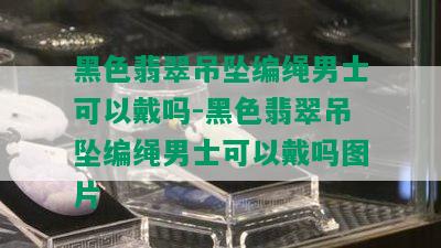 黑色翡翠吊坠编绳男士可以戴吗-黑色翡翠吊坠编绳男士可以戴吗图片