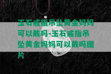 玉石戒指吊坠黄金妈妈可以戴吗-玉石戒指吊坠黄金妈妈可以戴吗图片