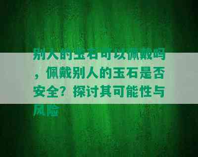 别人的玉石可以佩戴吗，佩戴别人的玉石是否安全？探讨其可能性与风险