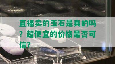 直播卖的玉石是真的吗？超便宜的价格是否可信？