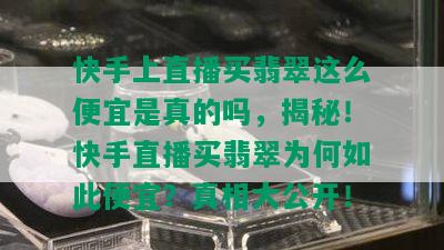 快手上直播买翡翠这么便宜是真的吗，揭秘！快手直播买翡翠为何如此便宜？真相大公开！