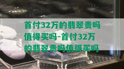 首付32万的翡翠贵吗值得买吗-首付32万的翡翠贵吗值得买吗