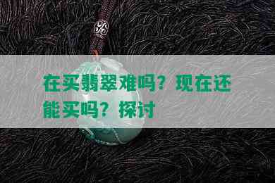 在买翡翠难吗？现在还能买吗？探讨