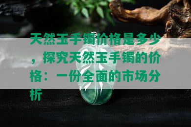 天然玉手镯价格是多少，探究天然玉手镯的价格：一份全面的市场分析