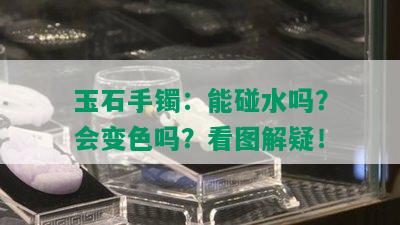 玉石手镯：能碰水吗？会变色吗？看图解疑！