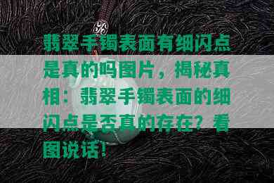 翡翠手镯表面有细闪点是真的吗图片，揭秘真相：翡翠手镯表面的细闪点是否真的存在？看图说话！