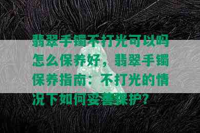 翡翠手镯不打光可以吗怎么保养好，翡翠手镯保养指南：不打光的情况下如何妥善保护？