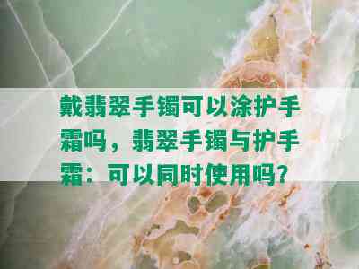 戴翡翠手镯可以涂护手霜吗，翡翠手镯与护手霜：可以同时使用吗？