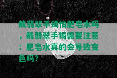 戴翡翠手镯怕肥皂水吗，戴翡翠手镯需要注意：肥皂水真的会导致变色吗？